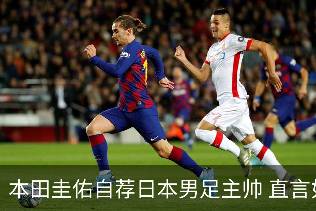 本田圭佑自荐日本男足主帅 直言如果输掉亚洲杯就下课