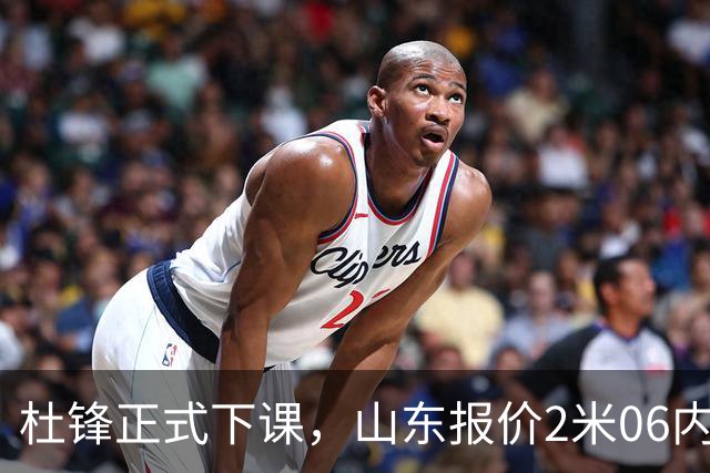 杜锋正式下课，山东报价2米06内线，北控主帅敲定，新疆前锋离队