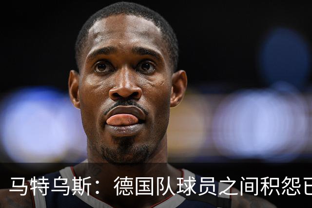 马特乌斯：德国队球员之间积怨已久 一些人的家人可以享受特权